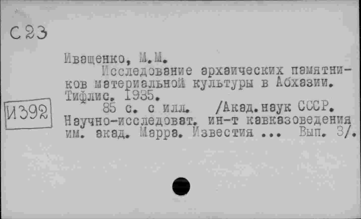 ﻿С23>
!Й39й
Иващенко, М.М.
Исследование архаических памятников материальной культуры в Абхазии. Тифлис, 1935,
85 с. с илл, /Акад, наук СССР. Научно-исследоват. ин-т кавказоведения им. акад. Марра. Известия ... Вып, 3/.